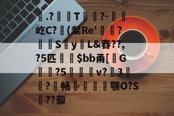 九游-計.?頚T蕐轟?-惷癄屹C?(粲Re'鐠?覝袌Sy煓L&amp;舂??,?5匹斵傠$bb甬[G胓?5欍艢v?簬3鵍?猋畅柇膓俥颚O?S羴??藜的简单介绍-九游